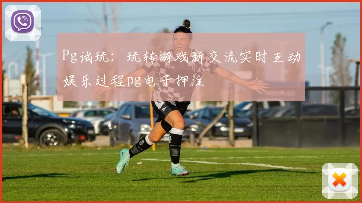Pg试玩：玩转游戏新交流实时互动娱乐过程pg电子押注
