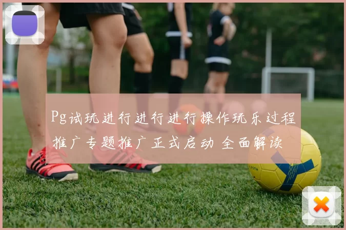 Pg试玩进行进行进行操作玩乐过程推广专题推广正式启动 全面解读
