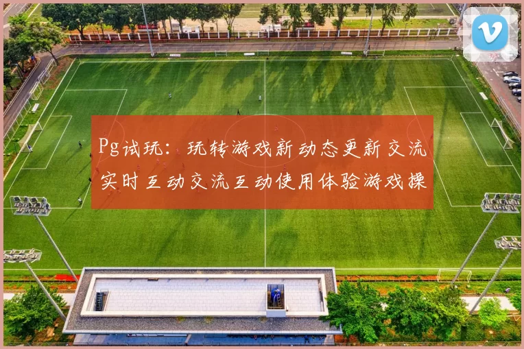 Pg试玩：玩转游戏新动态更新交流实时互动交流互动使用体验游戏操作体验 详细动向研判