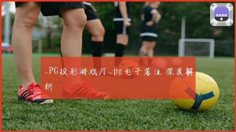 _PG投彩游戏厅_pg电子落注 深度解析