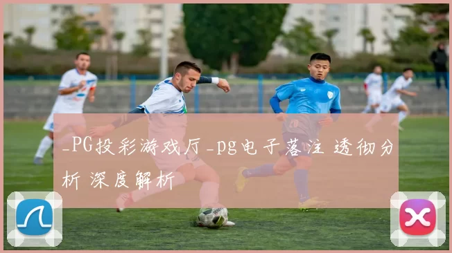 _PG投彩游戏厅_pg电子落注 透彻分析 深度解析