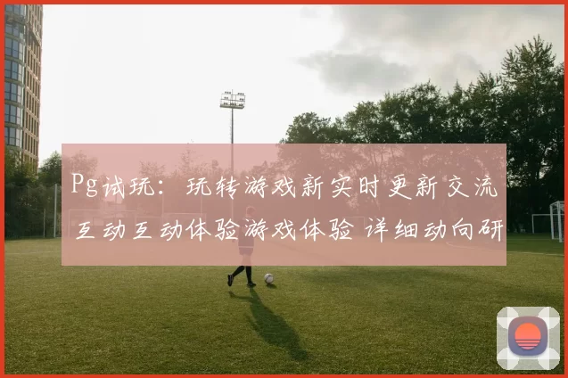 Pg试玩：玩转游戏新实时更新交流互动互动体验游戏体验 详细动向研判