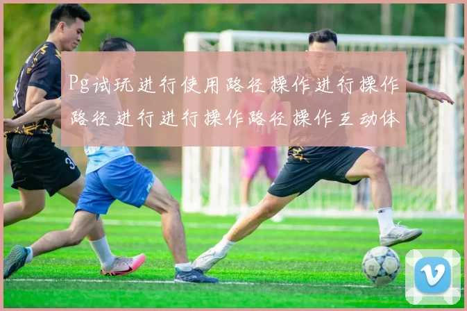 Pg试玩进行使用路径操作进行操作路径进行进行操作路径操作互动体验_PG游戏试玩游戏厅pg电子彩券