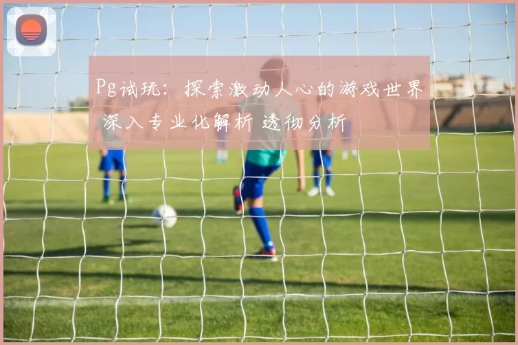 Pg试玩：探索激动人心的游戏世界 深入专业化解析 透彻分析