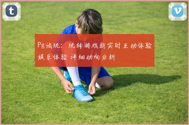Pg试玩：玩转游戏新实时互动体验娱乐体验 详细动向分析