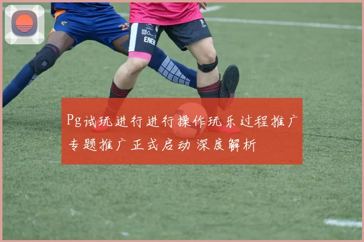 Pg试玩进行进行操作玩乐过程推广专题推广正式启动 深度解析